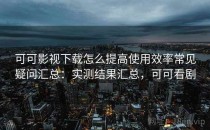 可可影视下载怎么提高使用效率常见疑问汇总：实测结果汇总，可可看剧
