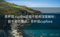 茶杯狐 cupfox还能不能用深度解析：新手避坑要点，茶杯狐cupfoxa