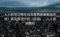 人人影视日韩在线观看到底更新快不快？真实情况分析（实测），人人视频韩综