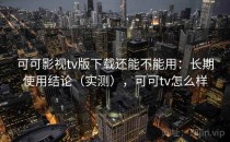 可可影视tv版下载还能不能用：长期使用结论（实测），可可tv怎么样