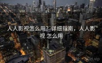 人人影视怎么用？详细指南，人人影视 怎么用