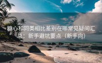 糖心和同类相比差别在哪常见疑问汇总：新手避坑要点（新手向）