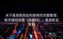 关于星辰影院如何使用的完整整理：新手避坑指南（指南向），星辰影音官网