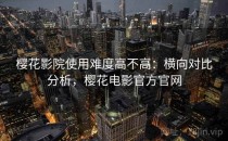 樱花影院使用难度高不高：横向对比分析，樱花电影官方官网