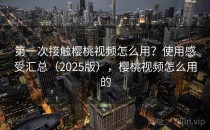 第一次接触樱桃视频怎么用？使用感受汇总（2025版），樱桃视频怎么用的