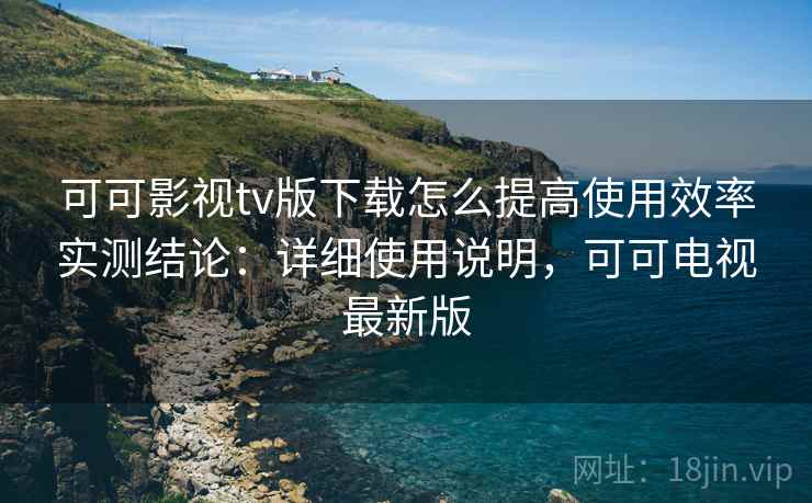 可可影视tv版下载怎么提高使用效率实测结论：详细使用说明，可可电视最新版