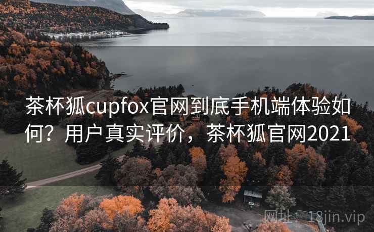 茶杯狐cupfox官网到底手机端体验如何？用户真实评价，茶杯狐官网2021