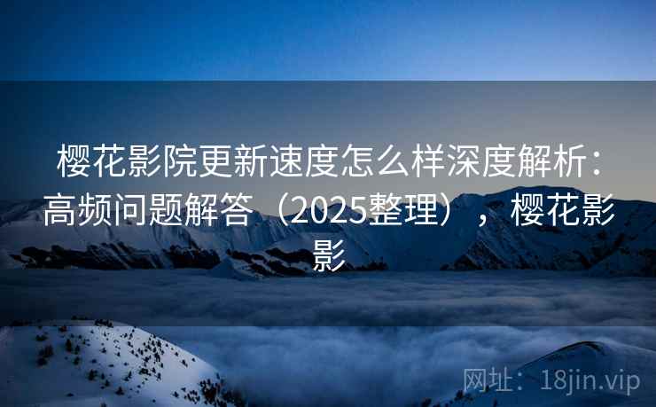 樱花影院更新速度怎么样深度解析：高频问题解答（2025整理），樱花影影