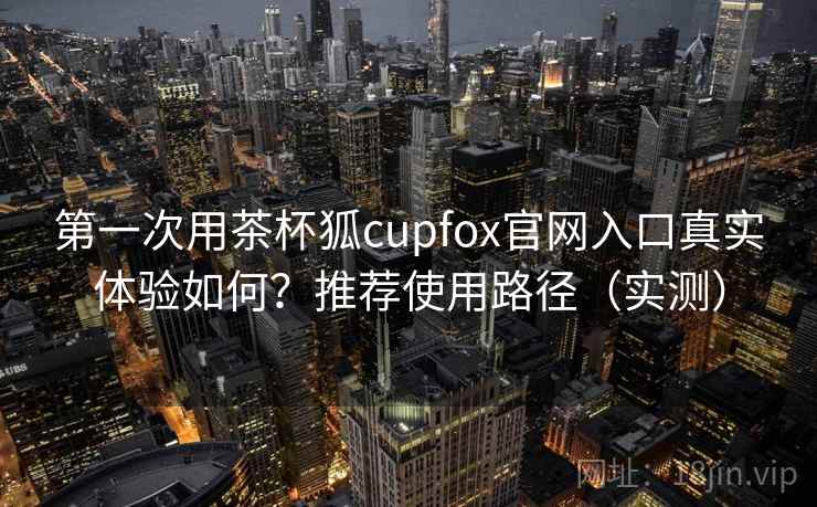 第一次用茶杯狐cupfox官网入口真实体验如何?推荐使用路径(实测) 第2张 第一次用茶杯狐cupfox官网入口真实体验如何?推荐使用路径(实测) 第2张