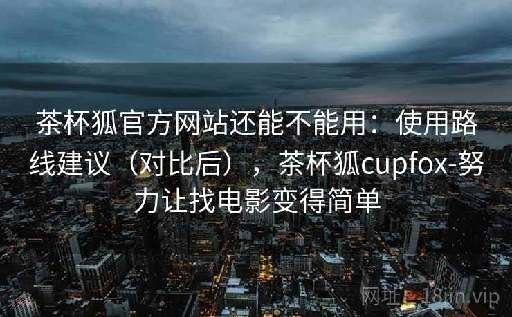 茶杯狐官方网站还能不能用：使用路线建议（对比后），茶杯狐cupfox-努力让找电影变得简单  第1张