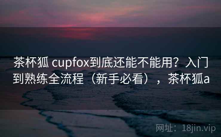茶杯狐 cupfox到底还能不能用？入门到熟练全流程（新手必看），茶杯狐a  第1张