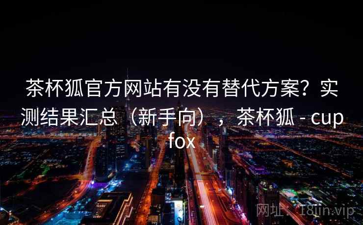 茶杯狐官方网站有没有替代方案?实测结果汇总(新手向),茶杯狐 - cupfox 第1张 茶杯狐官方网站有没有替代方案?实测结果汇总(新手向),茶杯狐 - cupfox 第1张