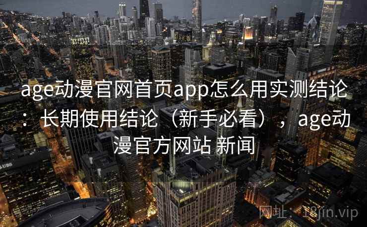 age动漫官网首页app怎么用实测结论：长期使用结论（新手必看），age动漫官方网站 新闻  第1张