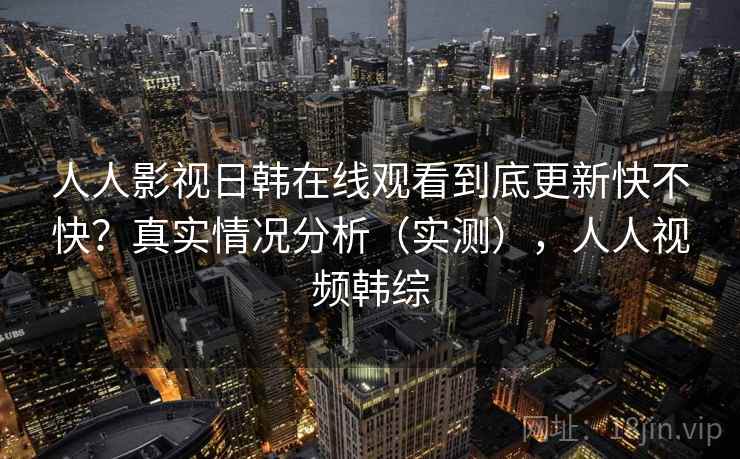 人人影视日韩在线观看到底更新快不快？真实情况分析（实测），人人视频韩综  第2张