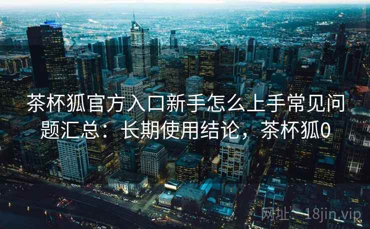 茶杯狐官方入口新手怎么上手常见问题汇总:长期使用结论,茶杯狐0 第2张 茶杯狐官方入口新手怎么上手常见问题汇总:长期使用结论,茶杯狐0 第2张