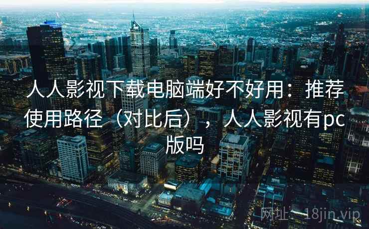 人人影视下载电脑端好不好用：推荐使用路径（对比后），人人影视有pc版吗  第2张