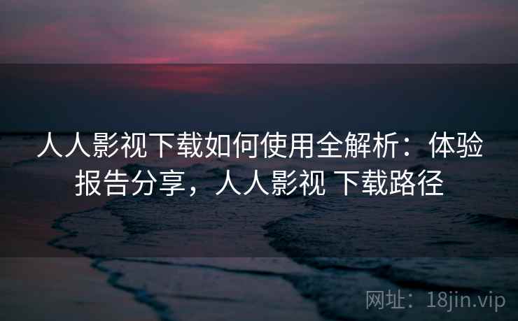 人人影视下载如何使用全解析：体验报告分享，人人影视 下载路径  第2张