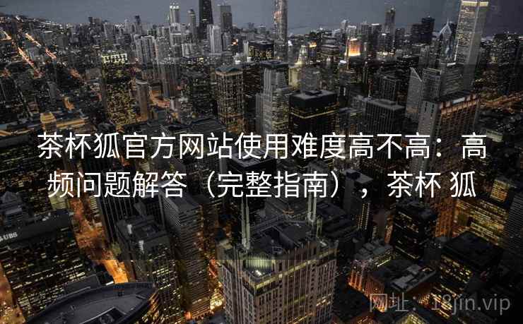 茶杯狐官方网站使用难度高不高：高频问题解答（完整指南），茶杯 狐  第2张