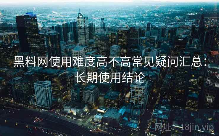 黑料网使用难度高不高常见疑问汇总：长期使用结论  第2张