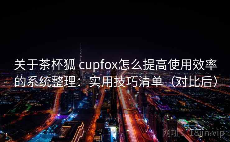 关于茶杯狐 cupfox怎么提高使用效率的系统整理：实用技巧清单（对比后）  第1张