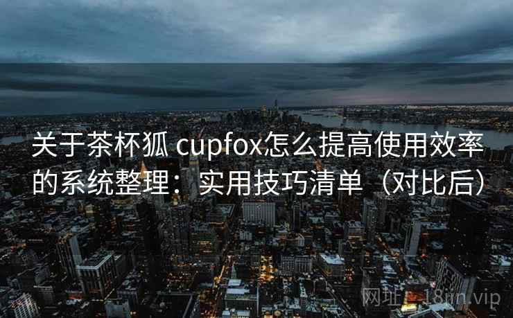 关于茶杯狐 cupfox怎么提高使用效率的系统整理：实用技巧清单（对比后）  第2张