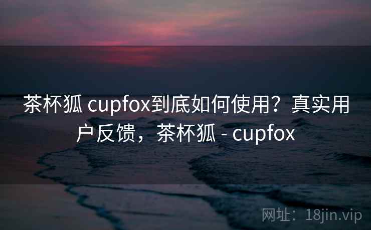 茶杯狐 cupfox到底如何使用？真实用户反馈，茶杯狐 - cupfox  第2张
