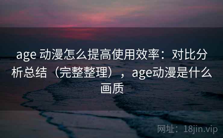 age 动漫怎么提高使用效率：对比分析总结（完整整理），age动漫是什么画质  第1张