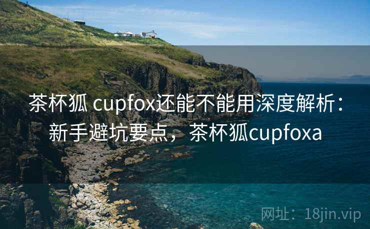 茶杯狐 cupfox还能不能用深度解析：新手避坑要点，茶杯狐cupfoxa  第1张