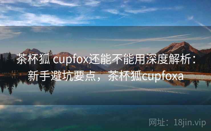 茶杯狐 cupfox还能不能用深度解析：新手避坑要点，茶杯狐cupfoxa  第2张