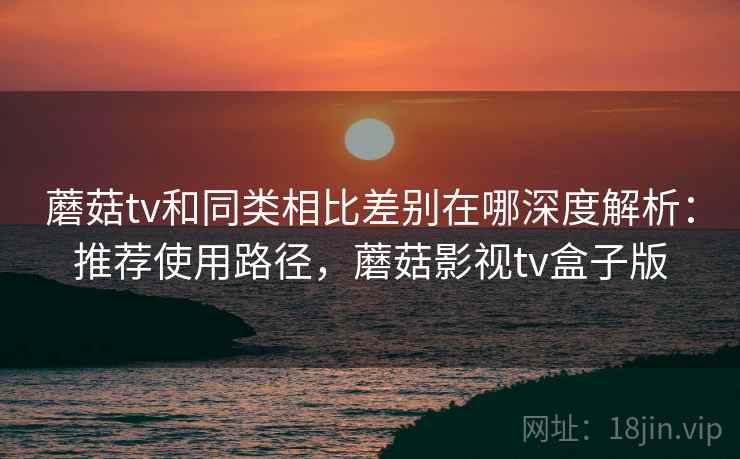 蘑菇tv和同类相比差别在哪深度解析：推荐使用路径，蘑菇影视tv盒子版  第2张