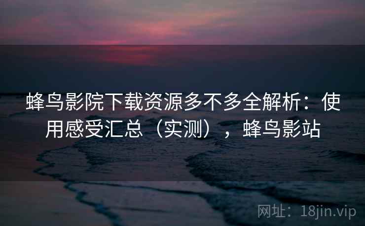 蜂鸟影院下载资源多不多全解析：使用感受汇总（实测），蜂鸟影站  第2张