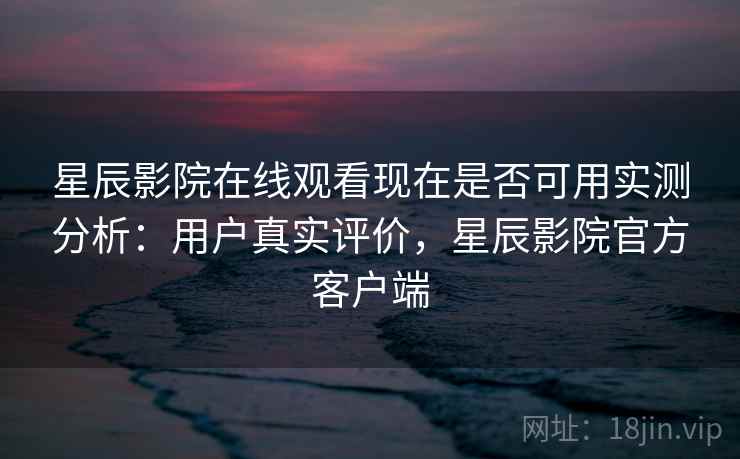 星辰影院在线观看现在是否可用实测分析：用户真实评价，星辰影院官方客户端  第1张