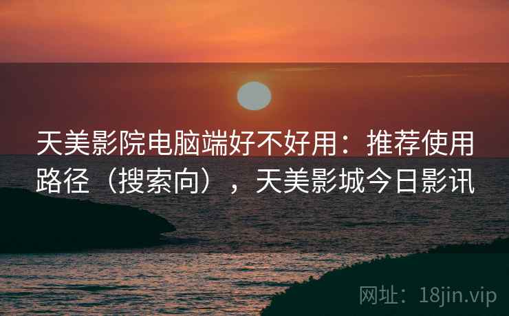 天美影院电脑端好不好用：推荐使用路径（搜索向），天美影城今日影讯  第2张
