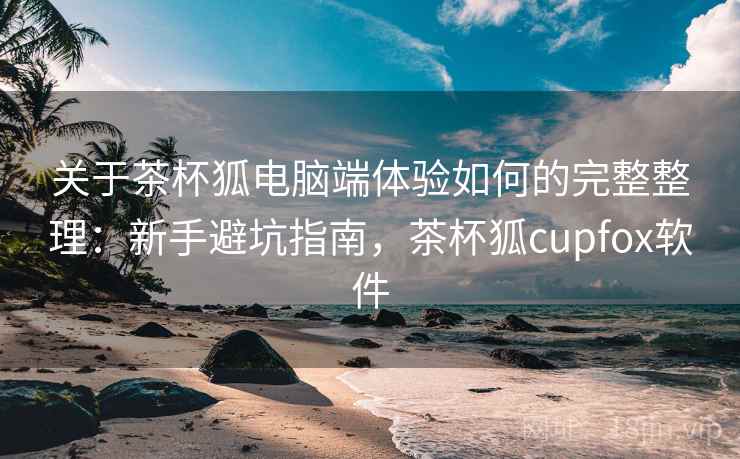 关于茶杯狐电脑端体验如何的完整整理：新手避坑指南，茶杯狐cupfox软件  第1张