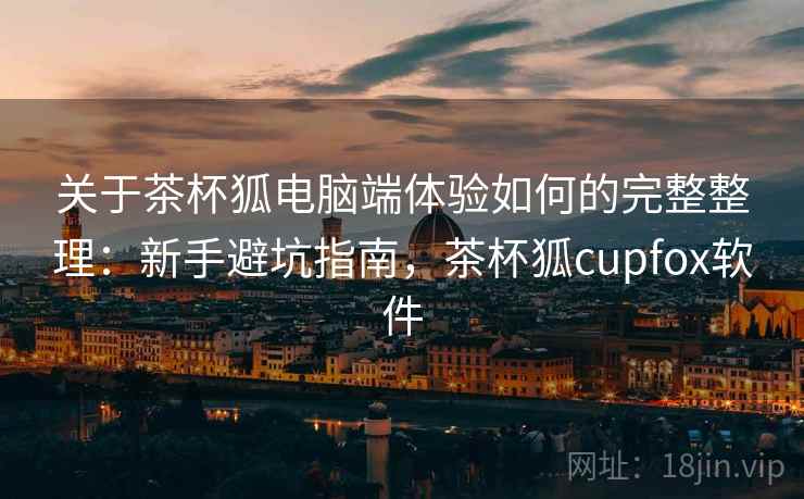 关于茶杯狐电脑端体验如何的完整整理：新手避坑指南，茶杯狐cupfox软件  第2张