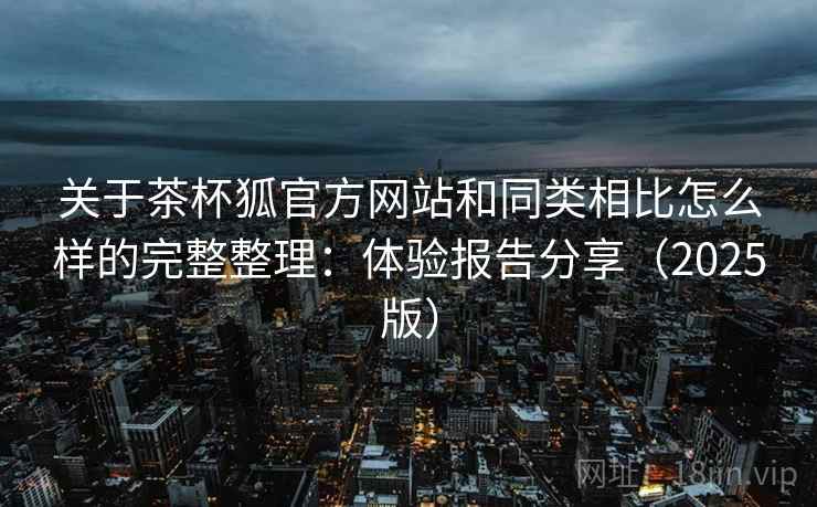 关于茶杯狐官方网站和同类相比怎么样的完整整理：体验报告分享（2025版）  第2张