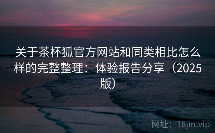 关于茶杯狐官方网站和同类相比怎么样的完整整理：体验报告分享（2025版）  第1张