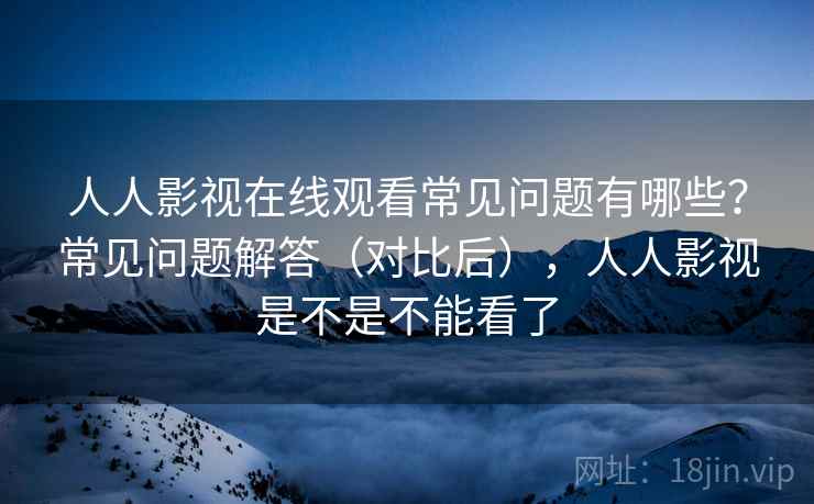 人人影视在线观看常见问题有哪些？常见问题解答（对比后），人人影视是不是不能看了  第1张
