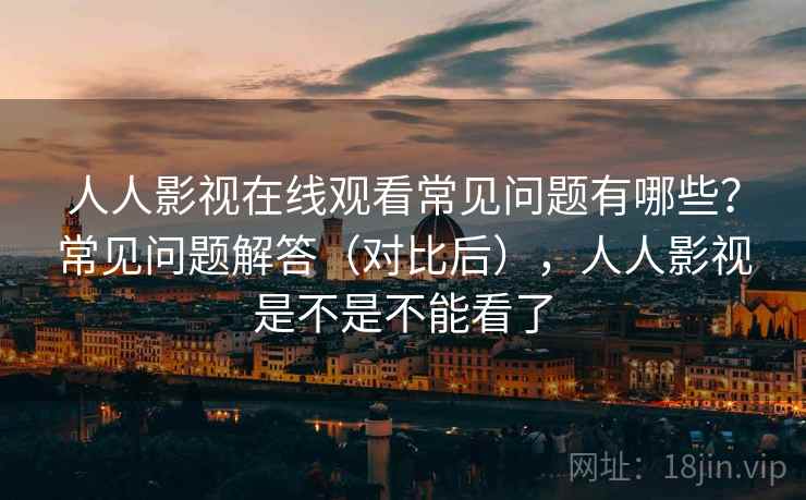 人人影视在线观看常见问题有哪些？常见问题解答（对比后），人人影视是不是不能看了  第2张