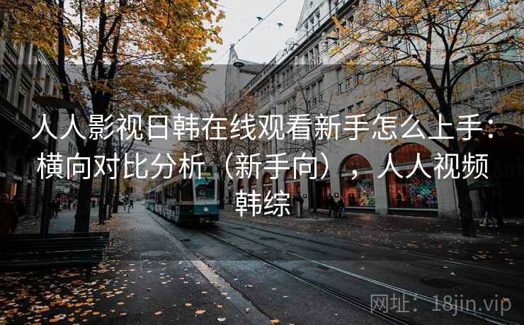 人人影视日韩在线观看新手怎么上手：横向对比分析（新手向），人人视频韩综  第1张