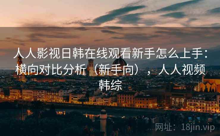 人人影视日韩在线观看新手怎么上手：横向对比分析（新手向），人人视频韩综  第2张