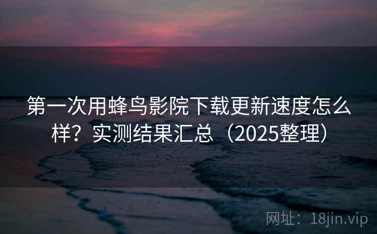 第一次用蜂鸟影院下载更新速度怎么样？实测结果汇总（2025整理）  第2张