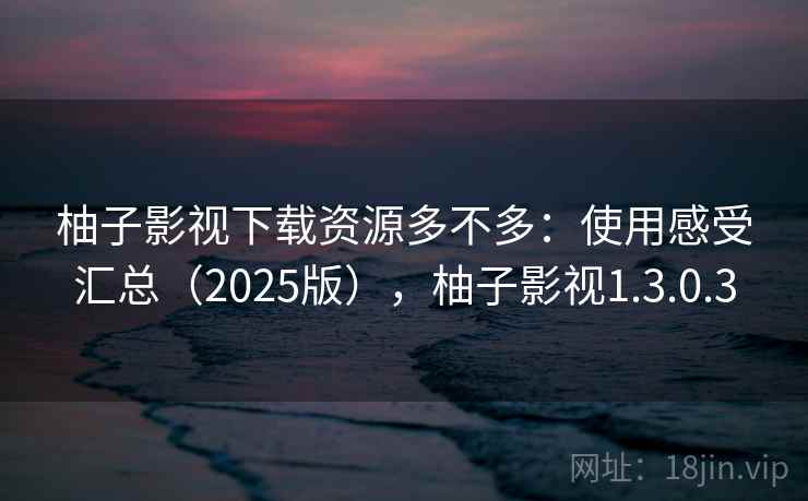 柚子影视下载资源多不多：使用感受汇总（2025版），柚子影视1.3.0.3  第2张