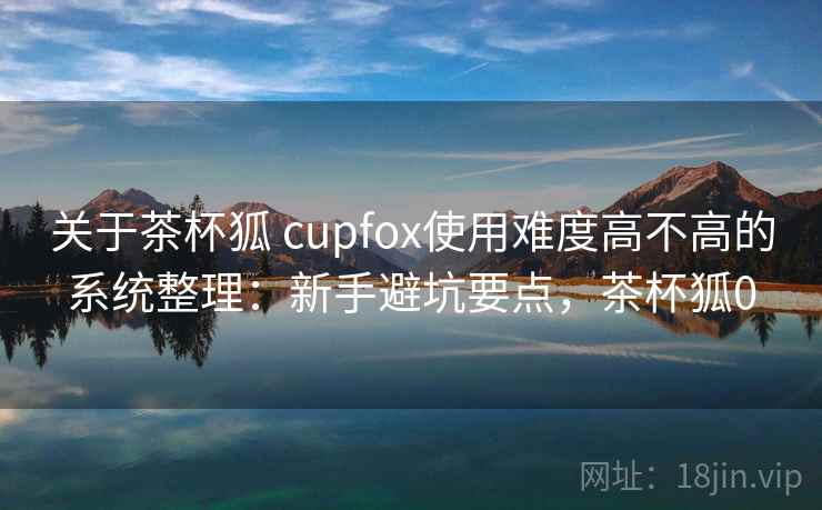关于茶杯狐 cupfox使用难度高不高的系统整理：新手避坑要点，茶杯狐0  第1张