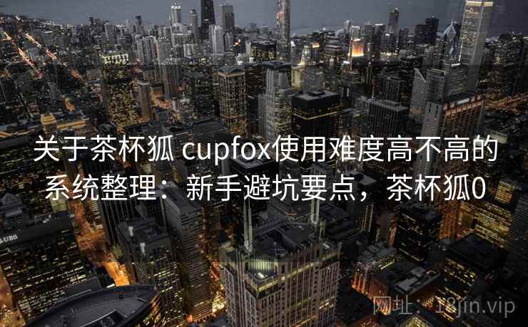 关于茶杯狐 cupfox使用难度高不高的系统整理：新手避坑要点，茶杯狐0  第2张