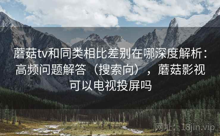 蘑菇tv和同类相比差别在哪深度解析：高频问题解答（搜索向），蘑菇影视可以电视投屏吗  第1张