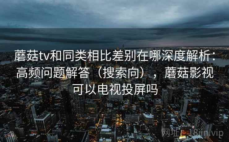 蘑菇tv和同类相比差别在哪深度解析：高频问题解答（搜索向），蘑菇影视可以电视投屏吗  第2张