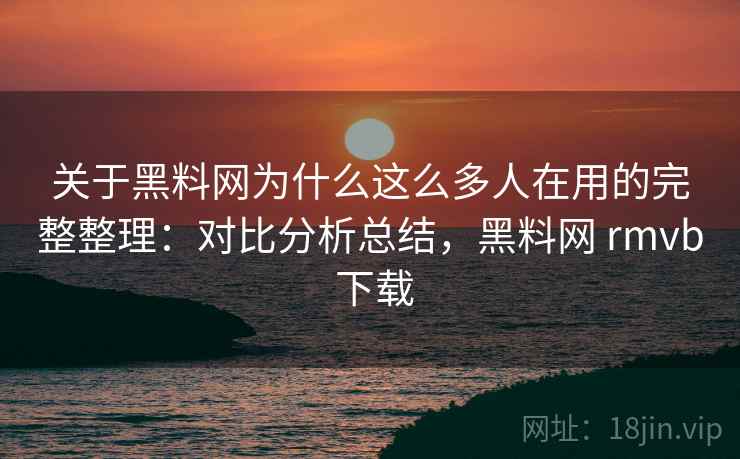 关于黑料网为什么这么多人在用的完整整理：对比分析总结，黑料网 rmvb 下载  第2张