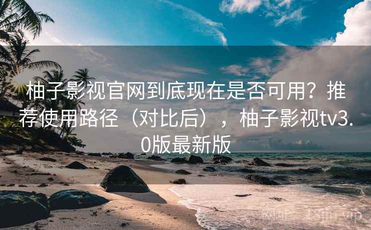 柚子影视官网到底现在是否可用？推荐使用路径（对比后），柚子影视tv3.0版最新版  第1张
