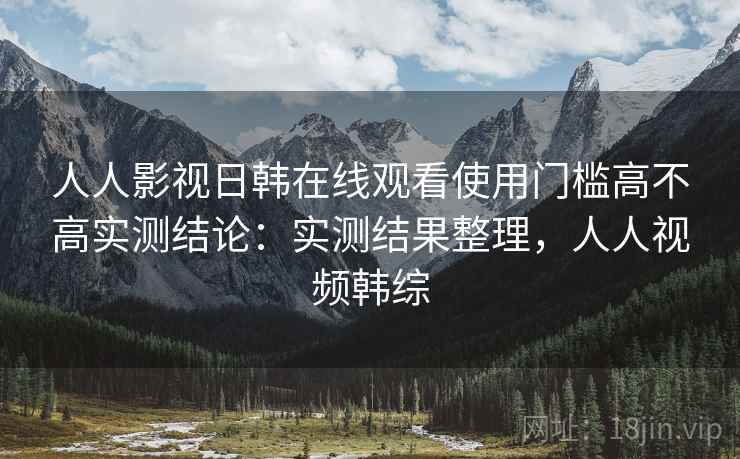 人人影视日韩在线观看使用门槛高不高实测结论：实测结果整理，人人视频韩综  第2张